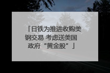 日铁为推进收购美钢交易 考虑送美国政府“黄金股”
