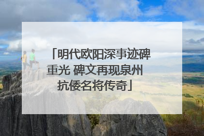 明代欧阳深事迹碑重光 碑文再现泉州抗倭名将传奇