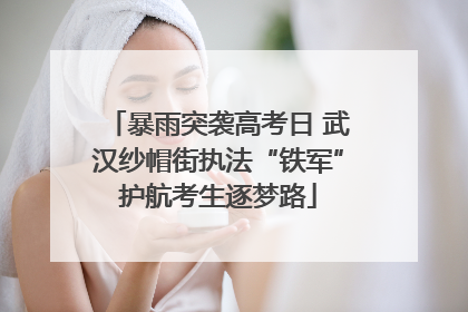 暴雨突袭高考日 武汉纱帽街执法“铁军”护航考生逐梦路