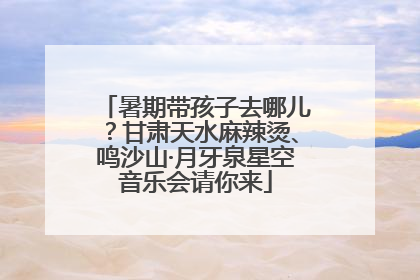 暑期带孩子去哪儿？甘肃天水麻辣烫、鸣沙山·月牙泉星空音乐会请你来