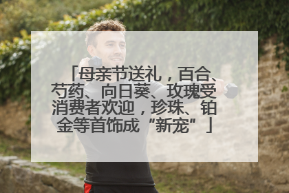 母亲节送礼，百合、芍药、向日葵、玫瑰受消费者欢迎，珍珠、铂金等首饰成“新宠”