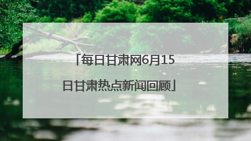 每日甘肃网6月15日甘肃热点新闻回顾