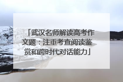 武汉名师解读高考作文题：注重考查阅读鉴赏和跨时代对话能力