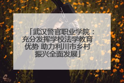武汉警官职业学院：充分发挥学校法学教育优势 助力利川市乡村振兴全面发展