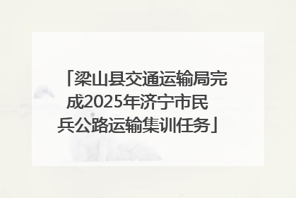 梁山县交通运输局完成2025年济宁市民兵公路运输集训任务