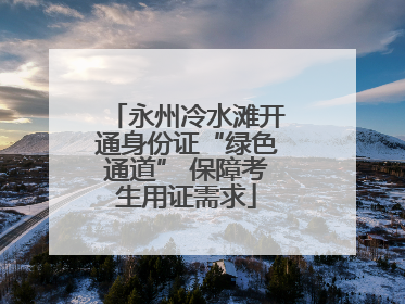 永州冷水滩开通身份证“绿色通道” 保障考生用证需求