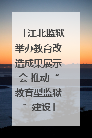 江北监狱举办教育改造成果展示会 推动“教育型监狱”建设