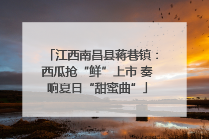 江西南昌县蒋巷镇：西瓜抢“鲜”上市 奏响夏日“甜蜜曲”