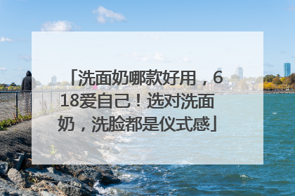 洗面奶哪款好用，618爱自己！选对洗面奶，洗脸都是仪式感