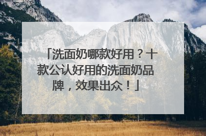 洗面奶哪款好用？十款公认好用的洗面奶品牌，效果出众！