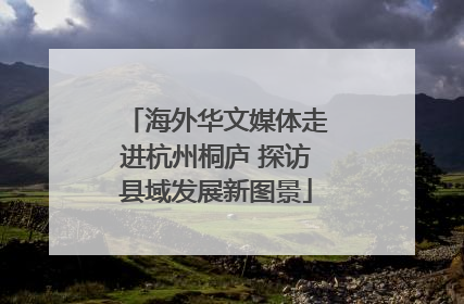 海外华文媒体走进杭州桐庐 探访县域发展新图景