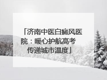 济南中医白癜风医院：暖心护航高考 传递城市温度