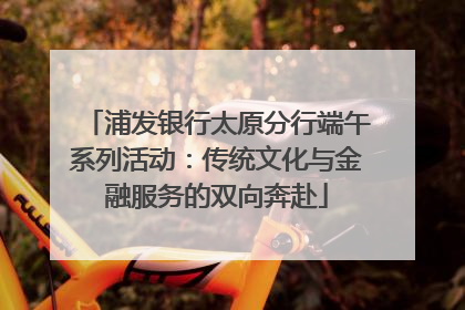 浦发银行太原分行端午系列活动：传统文化与金融服务的双向奔赴