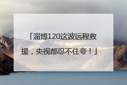 淄博120这波远程救援，央视都忍不住夸！