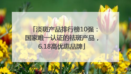 淡斑产品排行榜10强：国家唯一认证的祛斑产品，6.18高优惠品牌
