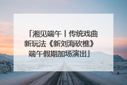 湘见端午丨传统戏曲新玩法《新刘海砍樵》端午假期加场演出