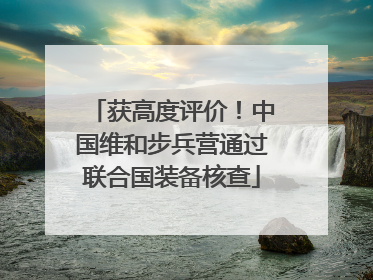 获高度评价！中国维和步兵营通过联合国装备核查