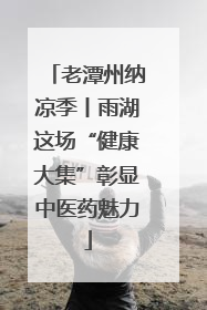 老潭州纳凉季丨雨湖这场“健康大集”彰显中医药魅力