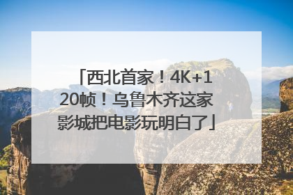 西北首家！4K+120帧！乌鲁木齐这家影城把电影玩明白了
