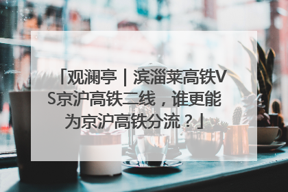 观澜亭｜滨淄莱高铁VS京沪高铁二线，谁更能为京沪高铁分流？