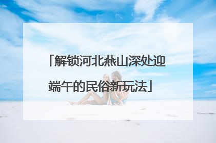 解锁河北燕山深处迎端午的民俗新玩法