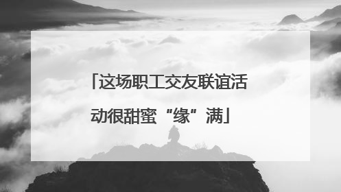 这场职工交友联谊活动很甜蜜“缘”满