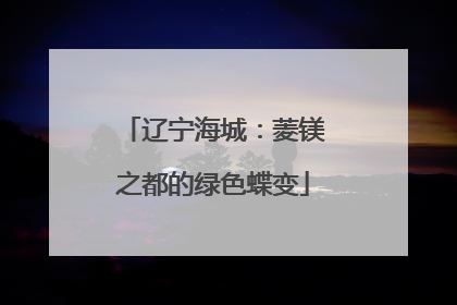 辽宁海城：菱镁之都的绿色蝶变