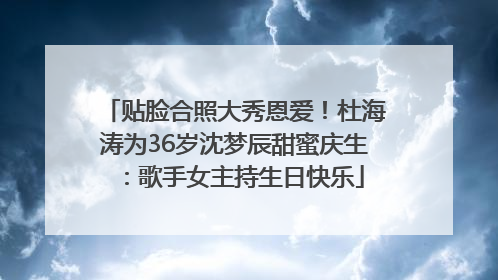 贴脸合照大秀恩爱！杜海涛为36岁沈梦辰甜蜜庆生：歌手女主持生日快乐