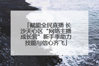赋能全民直播 长沙天心区“网络主播成长营”新手季助力技能与信心齐飞