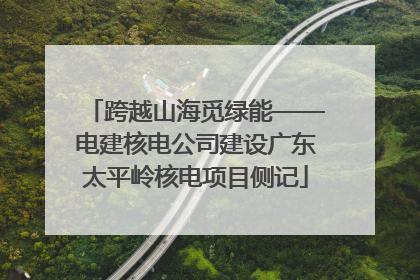 跨越山海觅绿能——电建核电公司建设广东太平岭核电项目侧记
