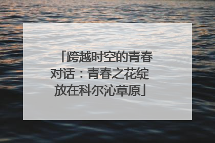 跨越时空的青春对话：青春之花绽放在科尔沁草原