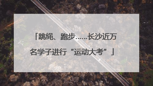 跳绳、跑步……长沙近万名学子进行“运动大考”