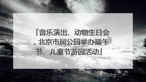 音乐演出、动物生日会，北京市属公园举办端午节、儿童节游园活动