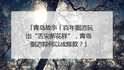 青岛故事丨百年脂渣玩出“舌尖新花样”，青岛脂渣粽何以成爆款？