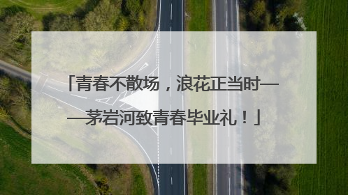 青春不散场，浪花正当时——茅岩河致青春毕业礼！