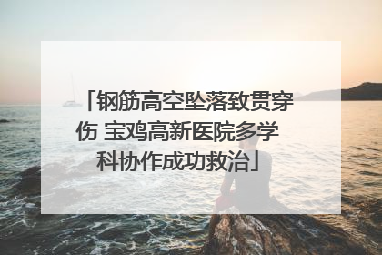 钢筋高空坠落致贯穿伤 宝鸡高新医院多学科协作成功救治
