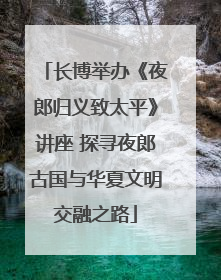 长博举办《夜郎归义致太平》讲座 探寻夜郎古国与华夏文明交融之路