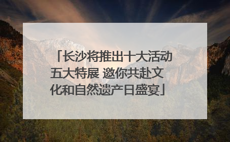 长沙将推出十大活动五大特展 邀你共赴文化和自然遗产日盛宴
