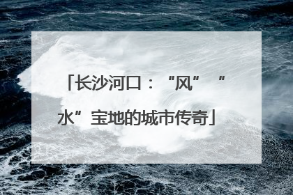 长沙河口：“风”“水”宝地的城市传奇