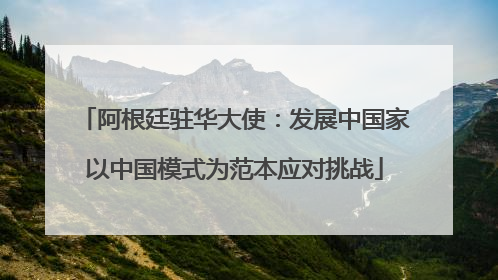 阿根廷驻华大使：发展中国家以中国模式为范本应对挑战