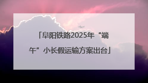 阜阳铁路2025年“端午”小长假运输方案出台