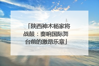 陕西神木杨家将战鼓：奏响国际舞台前的激昂乐章