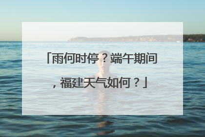 雨何时停？端午期间，福建天气如何？