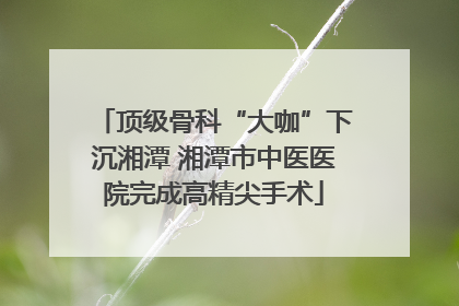 顶级骨科“大咖”下沉湘潭 湘潭市中医医院完成高精尖手术