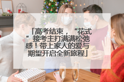 高考结束，“花式”接考主打满满松弛感！带上家人的爱与期望开启全新旅程