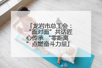 龙岩市总工会：“面对面”共话匠心传承 “零距离”点燃奋斗力量