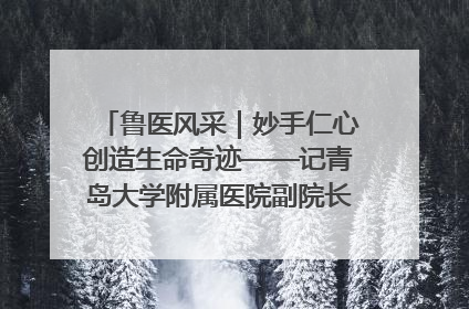 鲁医风采｜妙手仁心创造生命奇迹——记青岛大学附属医院副院长、器官移植中心主任、主任医师蔡金贞