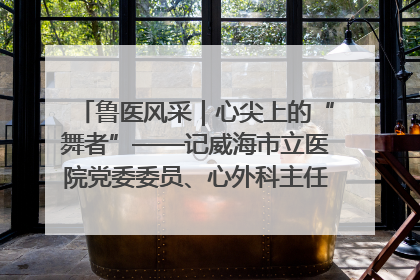 鲁医风采｜心尖上的“舞者”——记威海市立医院党委委员、心外科主任、主任医师景昊