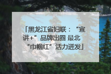 黑龙江省妇联：“宣讲+”品牌出圈 最北“巾帼红”活力迸发