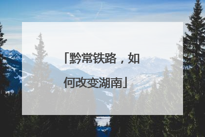 黔常铁路，如何改变湖南